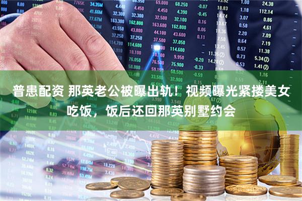 普患配资 那英老公被曝出轨！视频曝光紧搂美女吃饭，饭后还回那英别墅约会