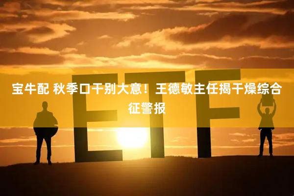 宝牛配 秋季口干别大意！王德敏主任揭干燥综合征警报
