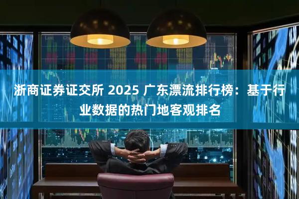 浙商证券证交所 2025 广东漂流排行榜：基于行业数据的热门地客观排名