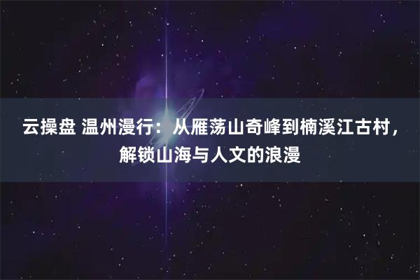 云操盘 温州漫行：从雁荡山奇峰到楠溪江古村，解锁山海与人文的浪漫