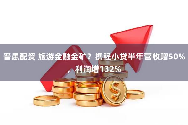 普患配资 旅游金融金矿？携程小贷半年营收赠50%，利润增132%