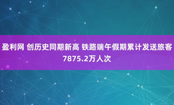 盈利网 创历史同期新高 铁路端午假期累计发送旅客7875.2万人次