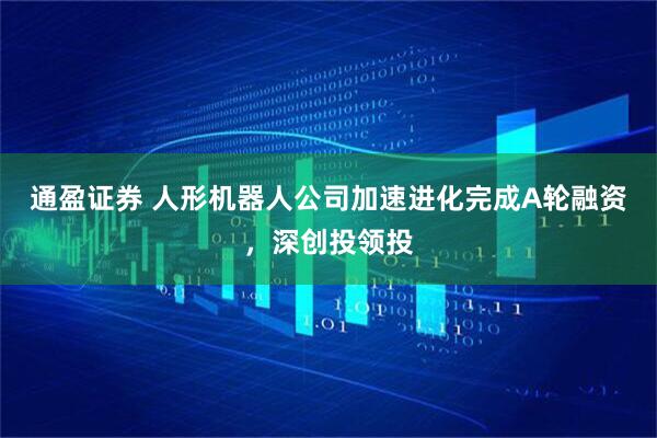 通盈证券 人形机器人公司加速进化完成A轮融资，深创投领投