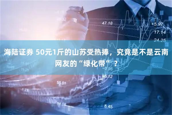 海陆证券 50元1斤的山苏受热捧，究竟是不是云南网友的“绿化带” ？