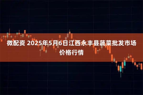 微配资 2025年5月6日江西永丰县蔬菜批发市场价格行情