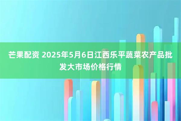 芒果配资 2025年5月6日江西乐平蔬菜农产品批发大市场价格行情
