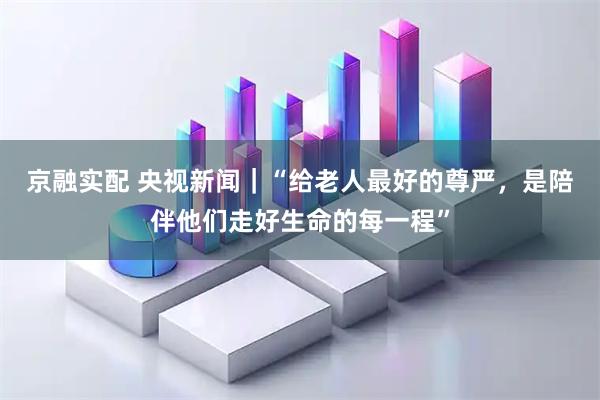 京融实配 央视新闻｜“给老人最好的尊严，是陪伴他们走好生命的每一程”