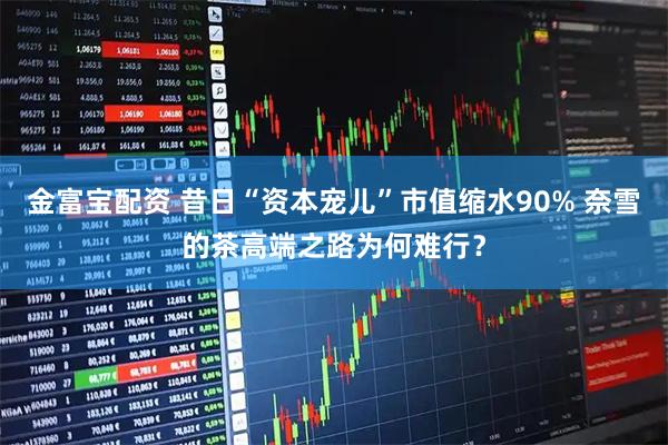 金富宝配资 昔日“资本宠儿”市值缩水90% 奈雪的茶高端之路为何难行？