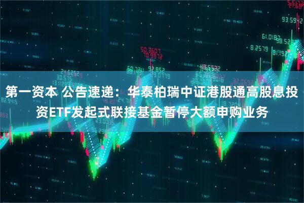 第一资本 公告速递：华泰柏瑞中证港股通高股息投资ETF发起式联接基金暂停大额申购业务
