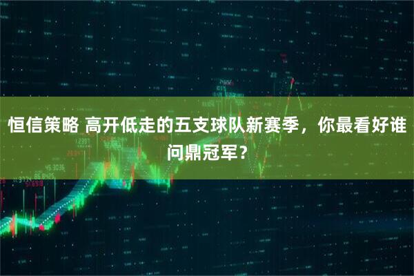 恒信策略 高开低走的五支球队新赛季，你最看好谁问鼎冠军？