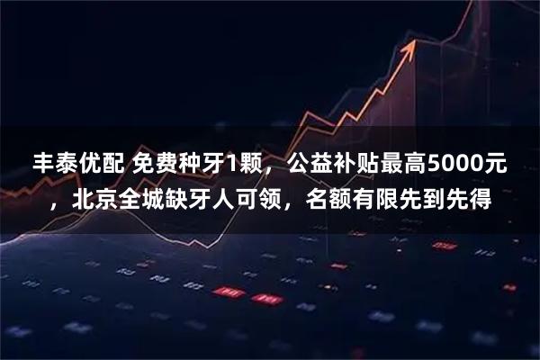 丰泰优配 免费种牙1颗，公益补贴最高5000元，北京全城缺牙人可领，名额有限先到先得