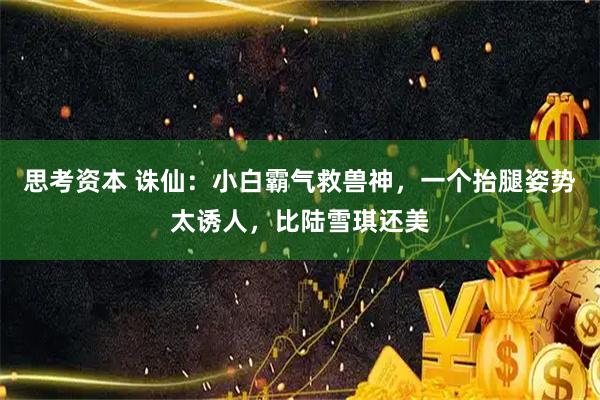 思考资本 诛仙：小白霸气救兽神，一个抬腿姿势太诱人，比陆雪琪还美