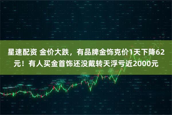 星速配资 金价大跌，有品牌金饰克价1天下降62元！有人买金首饰还没戴转天浮亏近2000元