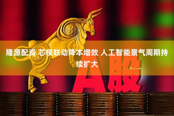 隆源配资 芯模联动降本增效 人工智能景气周期持续扩大