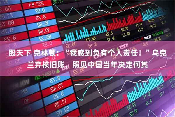 股天下 克林顿：“我感到负有个人责任！”乌克兰弃核旧账，照见中国当年决定何其