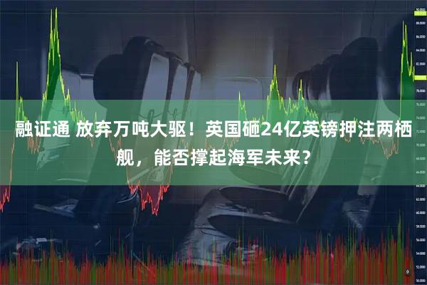 融证通 放弃万吨大驱！英国砸24亿英镑押注两栖舰，能否撑起海军未来？
