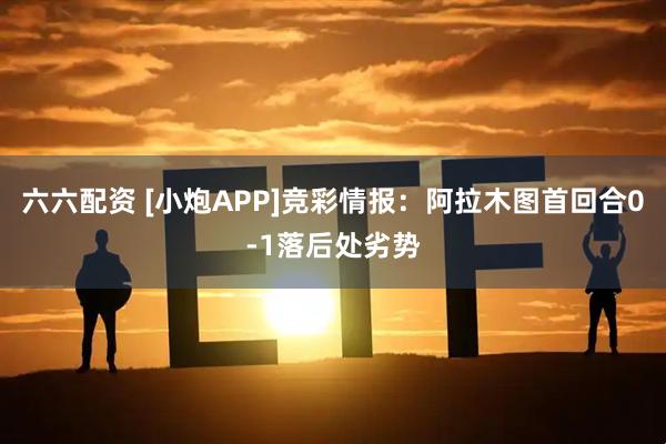 六六配资 [小炮APP]竞彩情报：阿拉木图首回合0-1落后处劣势