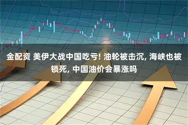 金配资 美伊大战中国吃亏! 油轮被击沉, 海峡也被锁死, 中国油价会暴涨吗